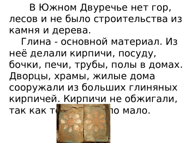  В Южном Двуречье нет гор, лесов и не было строительства из камня и дерева.   Глина - основной материал. Из неё делали кирпичи, посуду, бочки, печи, трубы, полы в домах. Дворцы, храмы, жилые дома сооружали из больших глиняных кирпичей. Кирпичи не обжигали, так как топлива было мало. 