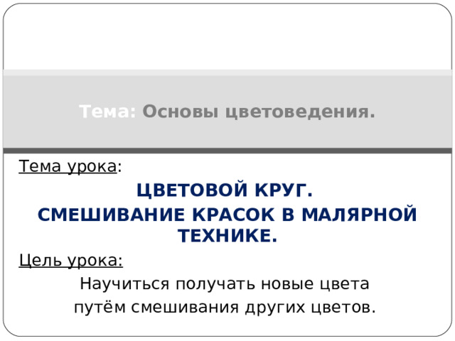 Тема:  Основы цветоведения. Тема урока : ЦВЕТОВОЙ КРУГ. СМЕШИВАНИЕ КРАСОК В МАЛЯРНОЙ ТЕХНИКЕ. Цель урока: Научиться получать новые цвета путём смешивания других цветов.   