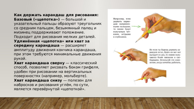 Как держать карандаш для рисования: Базовый («щепотка»)  — большой и указательный пальцы образуют треугольник со средним пальцем, безымянный палец и мизинец поддерживают положение. Подходит для рисования мелких деталей. Удлинённая «щепотка» или хват за середину карандаша  — расширяет амплитуду движения кончика карандаша, при этом требуются минимальные движения рукой. Хват карандаша сверху  — классический способ, позволяет рисовать боком грифеля, удобен при рисовании на вертикальных поверхностях (например, мольберте). Хват карандаша снизу  — полезен для набросков и рисования углём, по сути, является перевёрнутой «щепоткой». 