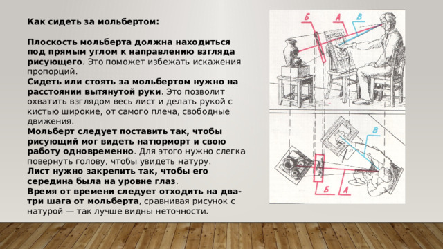 Как сидеть за мольбертом: Плоскость мольберта должна находиться под прямым углом к направлению взгляда рисующего . Это поможет избежать искажения пропорций. Сидеть или стоять за мольбертом нужно на расстоянии вытянутой руки . Это позволит охватить взглядом весь лист и делать рукой с кистью широкие, от самого плеча, свободные движения. Мольберт следует поставить так, чтобы рисующий мог видеть натюрморт и свою работу одновременно . Для этого нужно слегка повернуть голову, чтобы увидеть натуру. Лист нужно закрепить так, чтобы его середина была на уровне глаз . Время от времени следует отходить на два-три шага от мольберта , сравнивая рисунок с натурой — так лучше видны неточности. 