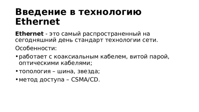 Введение в технологию Ethernet Ethernet  - это самый распространенный на сегодняшний день стандарт технологии сети. Особенности: работает с коаксиальным кабелем, витой парой, оптическими кабелями; топология – шина, звезда; метод доступа – CSMA/CD. 