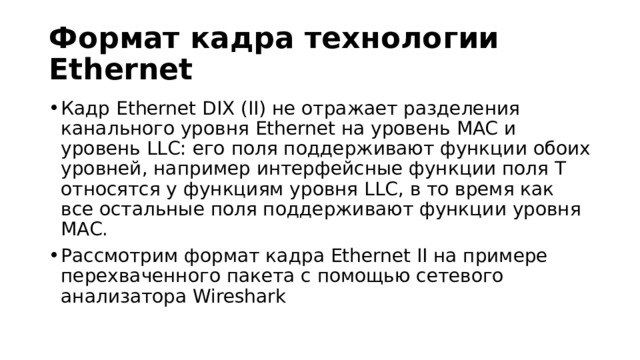 Формат кадра технологии Ethernet Кадр Ethernet DIX (II) не отражает разделения канального уровня Ethernet на уровень MAC и уровень LLC: его поля поддерживают функции обоих уровней, например интерфейсные функции поля T относятся у функциям уровня LLC, в то время как все остальные поля поддерживают функции уровня MAC. Рассмотрим формат кадра Ethernet II на примере перехваченного пакета с помощью сетевого анализатора Wireshark 