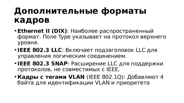 Дополнительные форматы кадров Ethernet II (DIX) : Наиболее распространенный формат. Поле Type указывает на протокол верхнего уровня. IEEE 802.3 LLC : Включает подзаголовок LLC для управления логическим соединением. IEEE 802.3 SNAP : Расширение LLC для поддержки протоколов, не совместимых с IEEE. Кадры с тегами VLAN  (IEEE 802.1Q): Добавляют 4 байта для идентификации VLAN и приоритета  