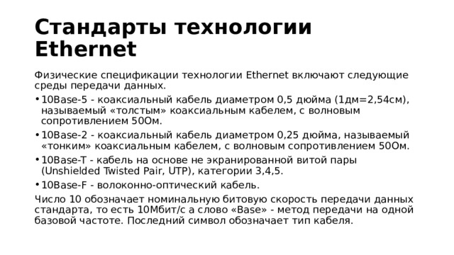 Стандарты технологии Ethernet Физические спецификации технологии Ethernet включают следующие среды передачи данных. 10Base-5 - коаксиальный кабель диаметром 0,5 дюйма (1дм=2,54см), называемый «толстым» коаксиальным кабелем, с волновым сопротивлением 50Ом. 10Base-2 - коаксиальный кабель диаметром 0,25 дюйма, называемый «тонким» коаксиальным кабелем, с волновым сопротивлением 50Ом. 10Base-T - кабель на основе не экранированной витой пары (Unshielded Twisted Pair, UTP), категории 3,4,5. 10Base-F - волоконно-оптический кабель. Число 10 обозначает номинальную битовую скорость передачи данных стандарта, то есть 10Мбит/с а слово «Base» - метод передачи на одной базовой частоте. Последний символ обозначает тип кабеля. 