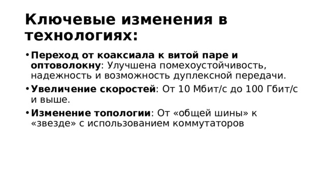 Ключевые изменения в технологиях: Переход от коаксиала к витой паре и оптоволокну : Улучшена помехоустойчивость, надежность и возможность дуплексной передачи. Увеличение скоростей : От 10 Мбит/с до 100 Гбит/с и выше. Изменение топологии : От «общей шины» к «звезде» с использованием коммутаторов 