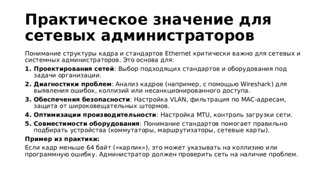 Практическое значение для сетевых администраторов Понимание структуры кадра и стандартов Ethernet критически важно для сетевых и системных администраторов. Это основа для:  Проектирования сетей : Выбор подходящих стандартов и оборудования под задачи организации. Диагностики проблем : Анализ кадров (например, с помощью Wireshark) для выявления ошибок, коллизий или несанкционированного доступа. Обеспечения безопасности : Настройка VLAN, фильтрация по MAC-адресам, защита от широковещательных штормов. Оптимизации производительности : Настройка MTU, контроль загрузки сети. Совместимости оборудования : Понимание стандартов помогает правильно подбирать устройства (коммутаторы, маршрутизаторы, сетевые карты). Пример из практики: Если кадр меньше 64 байт («карлик»), это может указывать на коллизию или программную ошибку. Администратор должен проверить сеть на наличие проблем. 