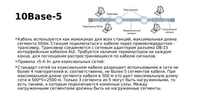 10Base-5 Кабель используется как моноканал для всех станций, максимальная длина сегмента 500м. Станция подключаться к кабелю через приемопередатчик - трансивер. Трансивер соединяется с сетевым адаптером разъема DB-15 интерфейсным кабелем AUI. Требуется наличие терминаторов на каждом конце, для поглощения распространяющихся по кабелю сигналов. Правила «5-4-3» для коаксиальных сетей: Стандарт сетей на коаксиальном кабеле разрешает использование в сети не более 4 повторителей и, соответственно, не более 5 сегментов кабеля. При максимальной длине сегмента кабеля в 500 м это дает максимальную длину сети в 500*5=2500 м. Только 3 сегмента из 5 могут быть нагруженными, то есть такими, к которым подключаются конечные узлы. Между нагруженными сегментами должны быть не нагруженные сегменты. 