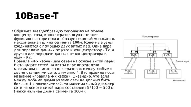 10Base-T Образует звездообразную топологию на основе концентратора, концентратор осуществляет функцию повторителя и образует единый моноканал, максимальная длина сегмента 100м. Конечные узлы соединяются с помощью двух витых пар. Одна пара для передачи данных от узла к концентратору - Tx, а другая для передачи данных от концентратора к узлу – Rx.  Правила «4-х хабов» для сетей на основе витой пары:  В стандарте сетей на витой паре определено максимально число концентраторов между любыми двумя станциями сети, а именно 4. Это правило носит название «правила 4-х хабов». Очевидно, что если между любыми двумя узлами сети не должно быть больше 4-х повторителей, то максимальный диаметр сети на основе витой пары составляет 5*100 = 500 м (максимальная длина сегмента 100м). 