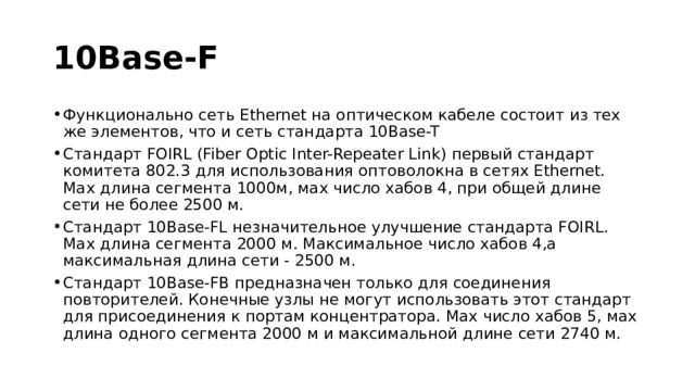 10Base-F Функционально сеть Ethernet на оптическом кабеле состоит из тех же элементов, что и сеть стандарта 10Base-T Стандарт FOIRL (Fiber Optic Inter-Repeater Link) первый стандарт комитета 802.3 для использования оптоволокна в сетях Ethernet. Мах длина сегмента 1000м, мах число хабов 4, при общей длине сети не более 2500 м. Стандарт 10Base-FL незначительное улучшение стандарта FOIRL. Мах длина сегмента 2000 м. Максимальное число хабов 4,а максимальная длина сети - 2500 м. Стандарт 10Base-FB предназначен только для соединения повторителей. Конечные узлы не могут использовать этот стандарт для присоединения к портам концентратора. Мах число хабов 5, мах длина одного сегмента 2000 м и максимальной длине сети 2740 м. 