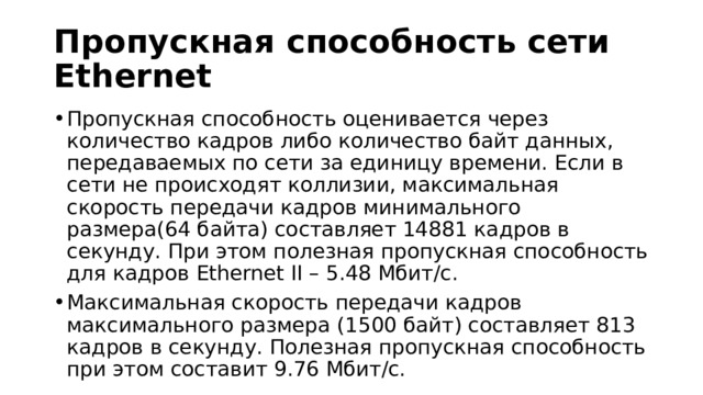 Пропускная способность сети Ethernet Пропускная способность оценивается через количество кадров либо количество байт данных, передаваемых по сети за единицу времени. Если в сети не происходят коллизии, максимальная скорость передачи кадров минимального размера(64 байта) составляет 14881 кадров в секунду. При этом полезная пропускная способность для кадров Ethernet II – 5.48 Мбит/с. Максимальная скорость передачи кадров максимального размера (1500 байт) составляет 813 кадров в секунду. Полезная пропускная способность при этом составит 9.76 Мбит/с. 