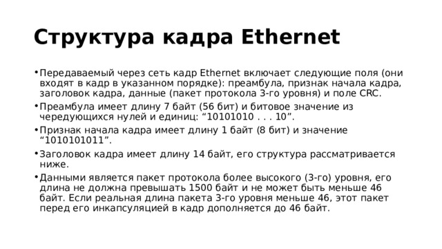 Структура кадра Ethernet Передаваемый через сеть кадр Ethernet включает следующие поля (они входят в кадр в указанном порядке): преамбула, признак начала кадра, заголовок кадра, данные (пакет протокола 3-го уровня) и поле CRC. Преамбула имеет длину 7 байт (56 бит) и битовое значение из чередующихся нулей и единиц: “10101010 . . . 10”. Признак начала кадра имеет длину 1 байт (8 бит) и значение “1010101011”. Заголовок кадра имеет длину 14 байт, его структура рассматривается ниже. Данными является пакет протокола более высокого (3-го) уровня, его длина не должна превышать 1500 байт и не может быть меньше 46 байт. Если реальная длина пакета 3-го уровня меньше 46, этот пакет перед его инкапсуляцией в кадр дополняется до 46 байт. 