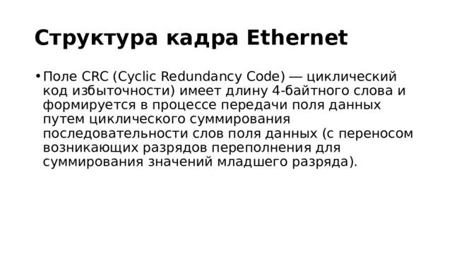 Структура кадра Ethernet Поле CRC (Cyclic Redundancy Code) ― циклический код избыточности) имеет длину 4-байтного слова и формируется в процессе передачи поля данных путем циклического суммирования последовательности слов поля данных (с переносом возникающих разрядов переполнения для суммирования значений младшего разряда). 