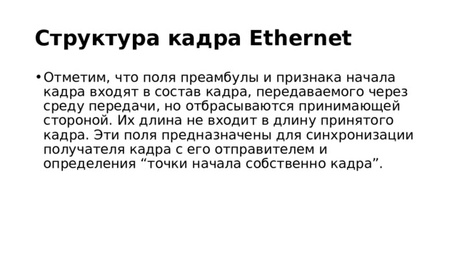 Структура кадра Ethernet Отметим, что поля преамбулы и признака начала кадра входят в состав кадра, передаваемого через среду передачи, но отбрасываются принимающей стороной. Их длина не входит в длину принятого кадра. Эти поля предназначены для синхронизации получателя кадра с его отправителем и определения “точки начала собственно кадра”. 