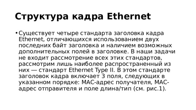 Структура кадра Ethernet Существует четыре стандарта заголовка кадра Ethernet, отличающихся использованием двух последних байт заголовка и наличием возможных дополнительных полей в заголовке. В наши задачи не входит рассмотрение всех этих стандартов, рассмотрим лишь наиболее распространенный из них ― стандарт Ethernet Type II. В этом стандарте заголовок кадра включает 3 поля, следующих в указанном порядке: MAC-адрес получателя, MAC-адрес отправителя и поле длина/тип (см. рис.1). 