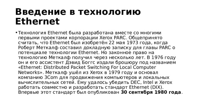 Введение в технологию Ethernet Технология Ethernet была разработана вместе со многими первыми проектами корпорации Xerox PARC. Общепринято считать, что Ethernet был изобретён 22 мая 1973 года, когда Роберт Меткалф составил докладную записку для главы PARC о потенциале технологии Ethernet. Но законное право на технологию Меткалф получил через несколько лет. В 1976 году он и его ассистент Дэвид Боггс издали брошюру под названием «Ethernet: Distributed Packet Switching For Local Computer Networks». Меткалф ушёл из Xerox в 1979 году и основал компанию 3Com для продвижения компьютеров и локальных вычислительных сетей. Ему удалось убедить DEC, Intel и Xerox работать совместно и разработать стандарт Ethernet (DIX). Впервые этот стандарт был опубликован  30 сентября 1980 года . 