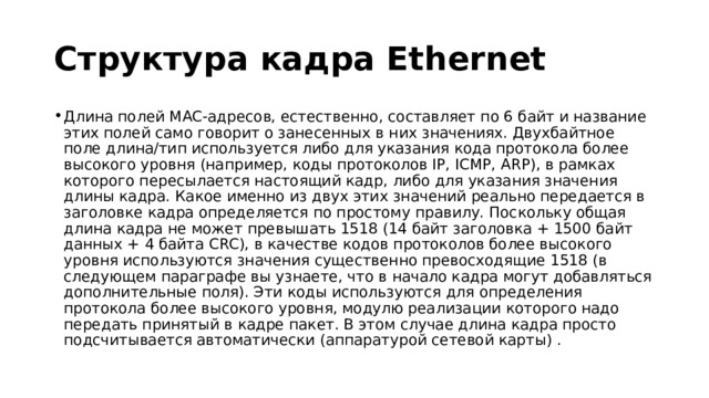 Структура кадра Ethernet Длина полей MAC-адресов, естественно, составляет по 6 байт и название этих полей само говорит о занесенных в них значениях. Двухбайтное поле длина/тип используется либо для указания кода протокола более высокого уровня (например, коды протоколов IP, ICMP, ARP), в рамках которого пересылается настоящий кадр, либо для указания значения длины кадра. Какое именно из двух этих значений реально передается в заголовке кадра определяется по простому правилу. Поскольку общая длина кадра не может превышать 1518 (14 байт заголовка + 1500 байт данных + 4 байта CRC), в качестве кодов протоколов более высокого уровня используются значения существенно превосходящие 1518 (в следующем параграфе вы узнаете, что в начало кадра могут добавляться дополнительные поля). Эти коды используются для определения протокола более высокого уровня, модулю реализации которого надо передать принятый в кадре пакет. В этом случае длина кадра просто подсчитывается автоматически (аппаратурой сетевой карты) . 