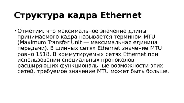 Структура кадра Ethernet Отметим, что максимальное значение длины принимаемого кадра называется термином MTU (Maximum Transfer Unit ― максимальная единица передачи). В шинных сетях Ethernet значение MTU равно 1518. В коммутируемых сетях Ethernet при использовании специальных протоколов, расширяющих функциональные возможности этих сетей, требуемое значение MTU может быть больше. 