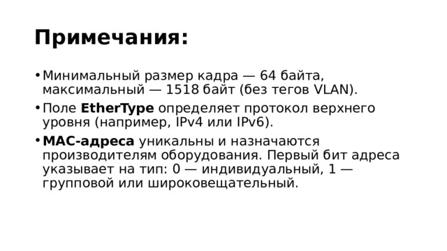 Примечания: Минимальный размер кадра — 64 байта, максимальный — 1518 байт (без тегов VLAN). Поле  EtherType  определяет протокол верхнего уровня (например, IPv4 или IPv6). MAC-адреса  уникальны и назначаются производителям оборудования. Первый бит адреса указывает на тип: 0 — индивидуальный, 1 — групповой или широковещательный. 