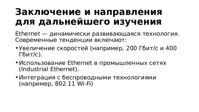 Заключение и направления для дальнейшего изучения Ethernet — динамически развивающаяся технология. Современные тенденции включают: Увеличение скоростей (например, 200 Гбит/с и 400 Гбит/с). Использование Ethernet в промышленных сетях (Industrial Ethernet). Интеграция с беспроводными технологиями (например, 802.11 Wi-Fi) 
