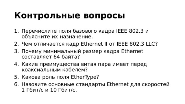 Контрольные вопросы Перечислите поля базового кадра IEEE 802.3 и объясните их назначение. Чем отличается кадр Ethernet II от IEEE 802.3 LLC? Почему минимальный размер кадра Ethernet составляет 64 байта? Какие преимущества витая пара имеет перед коаксиальным кабелем? Какова роль поля EtherType? Назовите основные стандарты Ethernet для скоростей 1 Гбит/с и 10 Гбит/с. 