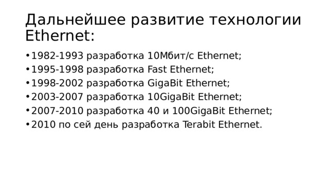 Дальнейшее развитие технологии Ethernet: 1982-1993 разработка 10Мбит/с Ethernet; 1995-1998 разработка Fast Ethernet; 1998-2002 разработка GigaBit Ethernet; 2003-2007 разработка 10GigaBit Ethernet; 2007-2010 разработка 40 и 100GigaBit Ethernet; 2010 по сей день разработка Terabit Ethernet. 