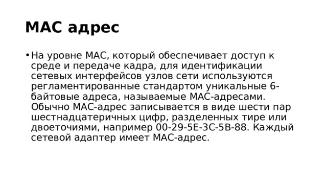 MAC адрес На уровне MAC, который обеспечивает доступ к среде и передаче кадра, для идентификации сетевых интерфейсов узлов сети используются регламентированные стандартом уникальные 6-байтовые адреса, называемые MAC-адресами. Обычно MAC-адрес записывается в виде шести пар шестнадцатеричных цифр, разделенных тире или двоеточиями, например 00-29-5E-3C-5B-88. Каждый сетевой адаптер имеет MAC-адрес. 