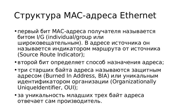 Структура MAC-адреса Ethernet первый бит MAC-адреса получателя называется битом I/G (individual/group или широковещательным). В адресе источника он называется индикатором маршрута от источника (Source Route Indicator); второй бит определяет способ назначения адреса; три старших байта адреса называются защитным адресом (Burned In Address, BIA) или уникальным идентификатором организации (Organizationally UniqueIdentifier, OUI); за уникальность младших трех байт адреса отвечает сам производитель. 