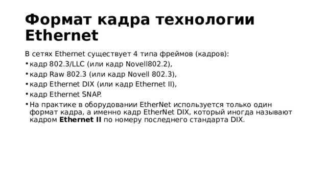 Формат кадра технологии Ethernet В сетях Ethernet существует 4 типа фреймов (кадров): кадр 802.3/LLC (или кадр Novell802.2), кадр Raw 802.3 (или кадр Novell 802.3), кадр Ethernet DIX (или кадр Ethernet II), кадр Ethernet SNAP. На практике в оборудовании EtherNet используется только один формат кадра, а именно кадр EtherNet DIX, который иногда называют кадром  Ethernet II  по номеру последнего стандарта DIX. 
