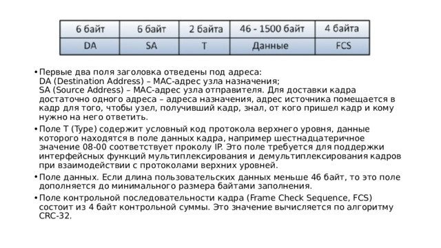 Первые два поля заголовка отведены под адреса:  DA (Destination Address) – MAC-адрес узла назначения;  SA (Source Address) – MAC-адрес узла отправителя. Для доставки кадра достаточно одного адреса – адреса назначения, адрес источника помещается в кадр для того, чтобы узел, получивший кадр, знал, от кого пришел кадр и кому нужно на него ответить. Поле T (Type) содержит условный код протокола верхнего уровня, данные которого находятся в поле данных кадра, например шестнадцатеричное значение 08-00 соответствует проколу IP. Это поле требуется для поддержки интерфейсных функций мультиплексирования и демультиплексирования кадров при взаимодействии с протоколами верхних уровней. Поле данных. Если длина пользовательских данных меньше 46 байт, то это поле дополняется до минимального размера байтами заполнения. Поле контрольной последовательности кадра (Frame Check Sequence, FCS) состоит из 4 байт контрольной суммы. Это значение вычисляется по алгоритму CRC-32. 