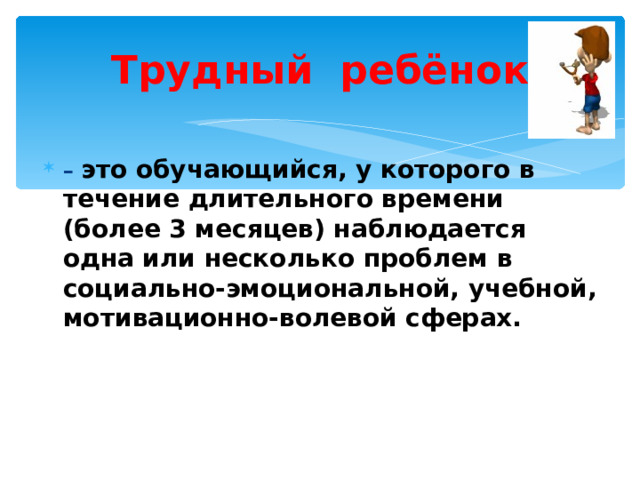 Трудный ребёнок – это обучающийся, у которого в течение длительного времени (более 3 месяцев) наблюдается одна или несколько проблем в социально-эмоциональной, учебной, мотивационно-волевой сферах. 