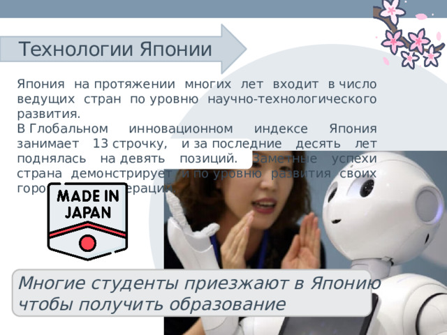 Технологии Японии Япония на протяжении многих лет входит в число ведущих стран по уровню научно-технологического развития. В Глобальном инновационном индексе Япония занимает 13 строчку, и за последние десять лет поднялась на девять позиций. Заметные успехи страна демонстрирует и по уровню развития своих городов и агломераций. Многие студенты приезжают в Японию чтобы получить образование 