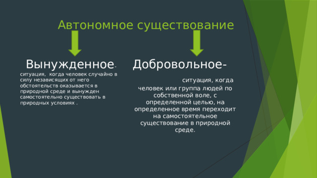  Автономное существование  Вынужденное -ситуация, когда человек случайно в силу независящих от него обстоятельств оказывается в природной среде и вынужден самостоятельно существовать в природных условиях . Добровольное- ситуация, когда человек или группа людей по собственной воле, с определенной целью, на определенное время переходит на самостоятельное существование в природной среде. 