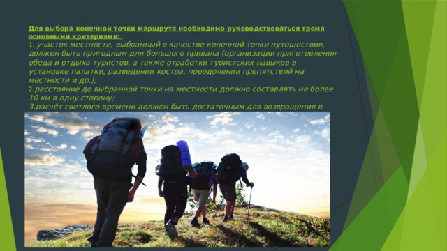 Для выбора конечной точки маршрута необходимо руководствоваться тремя основными критериями:  1 . участок местности, выбранный в качестве конечной точки путешествия, должен быть пригодным для большого привала (организации приготовления обеда и отдыха туристов, а также отработки туристских навыков в установке палатки, разведении костра, преодолении препятствий на местности и др.);  2. расстояние до выбранной точки на местности должно составлять не более 10 км в одну сторону;  3.расчёт светлого времени должен быть достаточным для возвращения в исходную точку с резервом не менее чем 1 ч. 