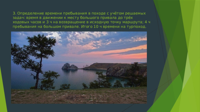 3.​ Определение времени пребывания в походе с учётом решаемых задач: время в движении к месту большого привала до трёх ходовых часов и 3 ч на возвращение в исходную точку маршрута; 4 ч пребывания на большом привале. Итого 10 ч времени на турпоход. 