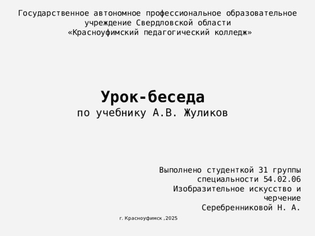 Государственное автономное профессиональное образовательное учреждение Свердловской области  «Красноуфимский педагогический колледж» Урок-беседа  по учебнику А.В. Жуликов   Выполнено студенткой 31 группы специальности 54.02.06 Изобразительное искусство и черчение  Серебренниковой Н. А. г. Красноуфимск ,2025 
