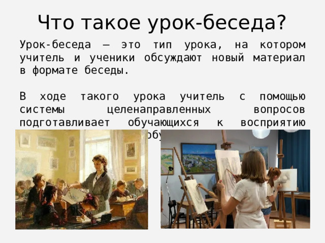 Что такое урок-беседа? Урок-беседа — это тип урока, на котором учитель и ученики обсуждают новый материал в формате беседы. В ходе такого урока учитель с помощью системы целенаправленных вопросов подготавливает обучающихся к восприятию нового материала, побуждает их самих делать выводы и обобщения. 
