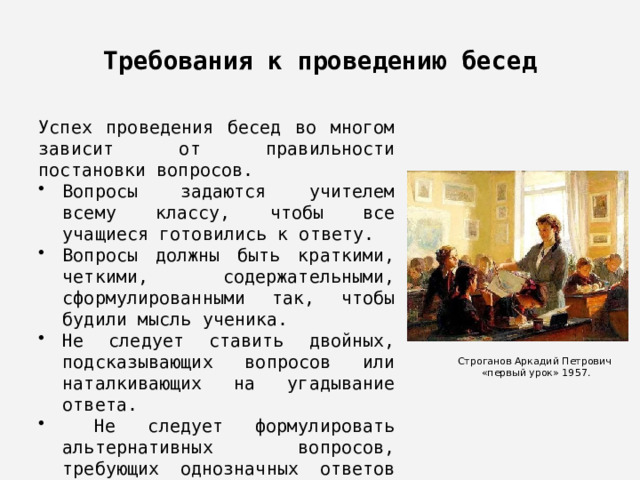 Требования к проведению бесед Успех проведения бесед во многом зависит от правильности постановки вопросов. Вопросы задаются учителем всему классу, чтобы все учащиеся готовились к ответу. Вопросы должны быть краткими, четкими, содержательными, сформулированными так, чтобы будили мысль ученика. Не следует ставить двойных, подсказывающих вопросов или наталкивающих на угадывание ответа.  Не следует формулировать альтернативных вопросов, требующих однозначных ответов типа «да» или «нет» Строганов Аркадий Петрович  «первый урок» 1957. 