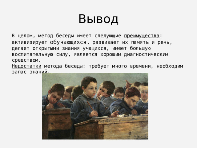 Вывод В целом, метод беседы имеет следующие преимущества : активизирует обучающихся , развивает их память и речь, делает открытыми знания учащихся, имеет большую воспитательную силу, является хорошим диагностическим средством. Недостатки метода беседы: требует много времени, необходим запас знаний. 