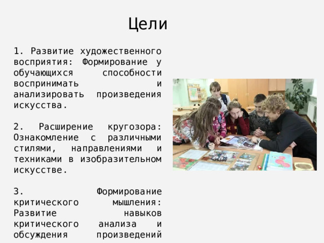 Цели 1. Развитие художественного восприятия: Формирование у обучающихся способности воспринимать и анализировать произведения искусства. 2. Расширение кругозора: Ознакомление с различными стилями, направлениями и техниками в изобразительном искусстве. 3. Формирование критического мышления: Развитие навыков критического анализа и обсуждения произведений искусства. 