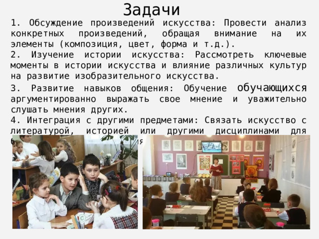 Задачи 1. Обсуждение произведений искусства: Провести анализ конкретных произведений, обращая внимание на их элементы (композиция, цвет, форма и т.д.). 2. Изучение истории искусства: Рассмотреть ключевые моменты в истории искусства и влияние различных культур на развитие изобразительного искусства. 3. Развитие навыков общения: Обучение обучающихся аргументированно выражать свое мнение и уважительно слушать мнения других. 4. Интеграция с другими предметами: Связать искусство с литературой, историей или другими дисциплинами для более глубокого понимания контекста. 