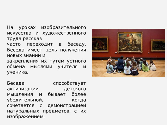 На уроках изобразительного искусства и художественного труда рассказ часто переходит в беседу. Беседа имеет цель получения новых знаний и закрепления их путем устного обмена мыслями учителя и ученика. Беседа способствует активизации детского мышления и бывает более убедительной, когда сочетается с демонстрацией натуральных предметов, с их изображением. 
