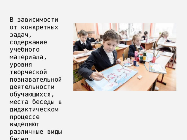 В зависимости от конкретных задач, содержание учебного материала, уровня творческой познавательной деятельности обучающихся, места беседы в дидактическом процессе выделяют различные виды бесед. 