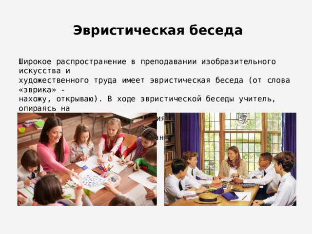  Эвристическая беседа Широкое распространение в преподавании изобразительного искусства и художественного труда имеет эвристическая беседа (от слова «эврика» - нахожу, открываю). В ходе эвристической беседы учитель, опираясь на имеющиеся у обучающихся знания и практический опыт, приводит их к пониманию и усвоению новых знаний, формулированию правил и выводов. 