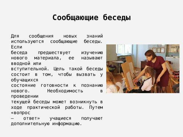 Сообщающие беседы Для сообщения новых знаний используются сообщающие беседы. Если беседа предшествует изучению нового материала, ее называют вводной или вступительной. Цель такой беседы состоит в том, чтобы вызвать у обучащихся состояние готовности к познанию нового. Необходимость в проведении текущей беседы может возникнуть в ходе практической работы. Путем «вопрос – ответ» учащиеся получают дополнительную информацию. 