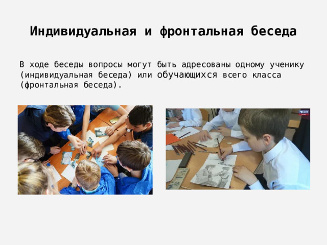 Индивидуальная и фронтальная беседа В ходе беседы вопросы могут быть адресованы одному ученику (индивидуальная беседа) или обучающихся всего класса (фронтальная беседа). 