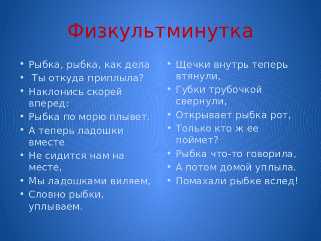 Физкультминутка Рыбка, рыбка, как дела  Ты откуда приплыла? Наклонись скорей вперед: Рыбка по морю плывет. А теперь ладошки вместе Не сидится нам на месте, Мы ладошками виляем, Словно рыбки, уплываем. Щечки внутрь теперь втянули, Губки трубочкой свернули, Открывает рыбка рот, Только кто ж ее поймет? Рыбка что-то говорила, А потом домой уплыла. Помахали рыбке вслед! 