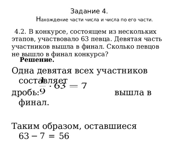 Задание 4.  Н ахождение части числа и числа по его части.    4.2. В конкурсе, состоящем из нескольких этапов, участвовало 63 певца. Девятая часть участников вышла в финал. Сколько певцов не вышло в финал конкурса?  Решение. Одна девятая всех участников составляет дробь: вышла в финал. Таким образом, оставшиеся 63 − 7  =  56  не вышли в финал. Ответ: 56. 