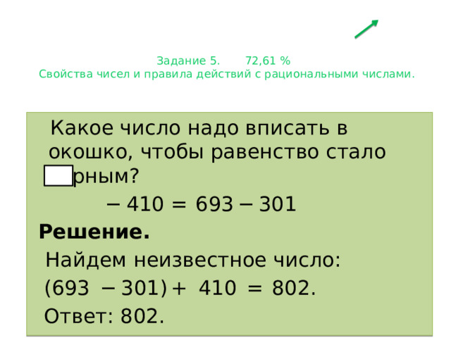 Задание 5. 72,61 %  Свойства чисел и правила действий с рациональными числами.    Какое число надо вписать в окошко, чтобы равенство стало верным?   −  410 =  693 − 301  Решение.  Найдем неизвестное число:   (693  − 301) +  410  =  802.   Ответ: 802. 