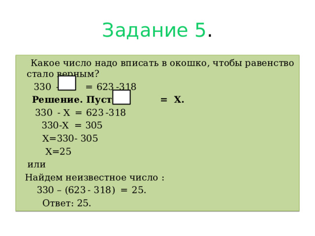 Задание 5 .  Какое число надо вписать в окошко, чтобы равенство стало верным?  330  -       =  623 -318  Решение. Пусть = Х.  330  - Х  =  623 -318  330-Х = 305  Х=330- 305  Х=25  или  Найдем неизвестное число :  330 – (623 - 318)   =  25.  Ответ: 25. 