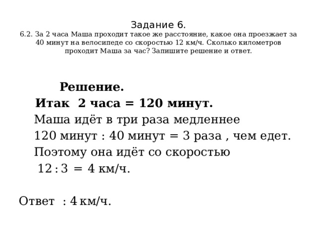 Задание 6.  6.2.  За 2 часа Маша проходит такое же расстояние, какое она проезжает за 40 минут на велосипеде со скоростью 12 км/ч. Сколько километров проходит Маша за час? Запишите решение и ответ.   Решение.  Итак 2 часа = 120 минут.  Маша идёт в три раза медленнее  120 минут : 40 минут = 3 раза , чем едет.  Поэтому она идёт со скоростью  12 : 3  =  4 км/ч.   Ответ : 4 км/ч. 